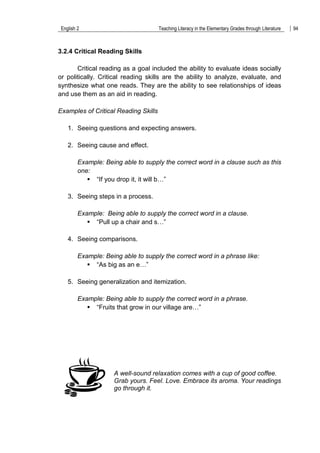 English 2 Teaching Literacy in the Elementary Grades through Literature 94
3.2.4 Critical Reading Skills
Critical reading as a goal included the ability to evaluate ideas socially
or politically. Critical reading skills are the ability to analyze, evaluate, and
synthesize what one reads. They are the ability to see relationships of ideas
and use them as an aid in reading.
Examples of Critical Reading Skills
1. Seeing questions and expecting answers.
2. Seeing cause and effect.
Example: Being able to supply the correct word in a clause such as this
one:
 “If you drop it, it will b…”
3. Seeing steps in a process.
Example: Being able to supply the correct word in a clause.
 “Pull up a chair and s…”
4. Seeing comparisons.
Example: Being able to supply the correct word in a phrase like:
 “As big as an e…”
5. Seeing generalization and itemization.
Example: Being able to supply the correct word in a phrase.
 “Fruits that grow in our village are…”
A well-sound relaxation comes with a cup of good coffee.
Grab yours. Feel. Love. Embrace its aroma. Your readings
go through it.
 
