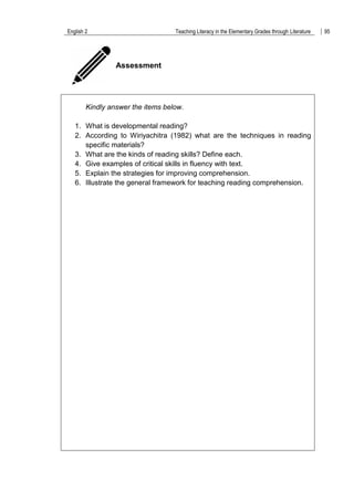 English 2 Teaching Literacy in the Elementary Grades through Literature 95
Assessment
Kindly answer the items below.
1. What is developmental reading?
2. According to Wiriyachitra (1982) what are the techniques in reading
specific materials?
3. What are the kinds of reading skills? Define each.
4. Give examples of critical skills in fluency with text.
5. Explain the strategies for improving comprehension.
6. Illustrate the general framework for teaching reading comprehension.
 