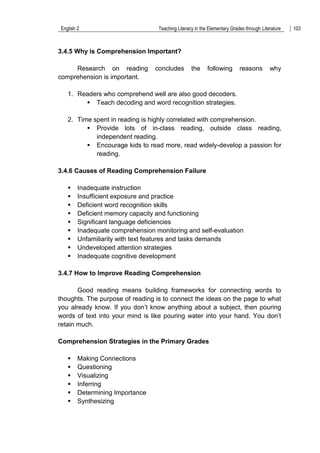 English 2 Teaching Literacy in the Elementary Grades through Literature 103
3.4.5 Why is Comprehension Important?
Research on reading concludes the following reasons why
comprehension is important.
1. Readers who comprehend well are also good decoders.
 Teach decoding and word recognition strategies.
2. Time spent in reading is highly correlated with comprehension.
 Provide lots of in-class reading, outside class reading,
independent reading.
 Encourage kids to read more, read widely-develop a passion for
reading.
3.4.6 Causes of Reading Comprehension Failure
 Inadequate instruction
 Insufficient exposure and practice
 Deficient word recognition skills
 Deficient memory capacity and functioning
 Significant language deficiencies
 Inadequate comprehension monitoring and self-evaluation
 Unfamiliarity with text features and tasks demands
 Undeveloped attention strategies
 Inadequate cognitive development
3.4.7 How to Improve Reading Comprehension
Good reading means building frameworks for connecting words to
thoughts. The purpose of reading is to connect the ideas on the page to what
you already know. If you don‟t know anything about a subject, then pouring
words of text into your mind is like pouring water into your hand. You don‟t
retain much.
Comprehension Strategies in the Primary Grades
 Making Connections
 Questioning
 Visualizing
 Inferring
 Determining Importance
 Synthesizing
 