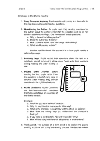 English 2 Teaching Literacy in the Elementary Grades through Literature 108
Strategies to Use During Reading
1. Story Grammar Mapping. Pupils create a story map and then refer to
the map to answer pupil or teacher questions.
2. Questioning the Author. As pupils read, they develop questions for
the author about the author‟s intent for the selection and his or her
success at communicating it. One format uses these questions:
a. Why is the author telling you that?
b. Does the author say it clearly?
c. How could the author have said things more clearly?
d. What would you say instead?
Another modification of this approach is to have pupils rewrite a
selected passage.
3. Learning Logs. Pupils record their questions about the text in a
notebook, journal, or by using sticky notes. Pupils write their reactions
during reading and after reading a
text.
4. Double Entry Journal. Before
reading the text, pupils write down
the questions in the left-hand page or
column. After reading, they answer
questions in the right hand column.
5. Guide Questions. Guide Questions
are teacher-constructed questions
that help pupils focus on essentials of
the text to be read.
Example:
a. What will you do in a similar situation?
b. Why do you think the character did it his way?
c. What is the character feeling? How will this affect his actions?
d. How does the setting help you understand the character‟s
feelings?
e. If you were to tell the story, how will you end it? Why?
f. How will the story be different if it happened in another time?
6. Think-Aloud. The purpose of a think-aloud is to capture the pupil‟s
thinking about the text during the reading process. The teacher selects
 