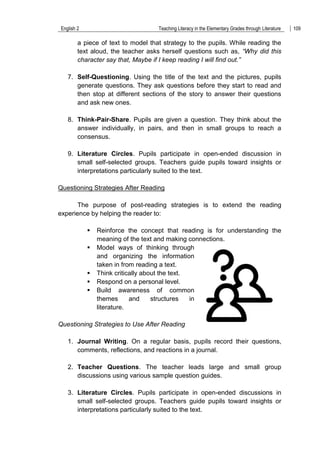 English 2 Teaching Literacy in the Elementary Grades through Literature 109
a piece of text to model that strategy to the pupils. While reading the
text aloud, the teacher asks herself questions such as, “Why did this
character say that, Maybe if I keep reading I will find out.”
7. Self-Questioning. Using the title of the text and the pictures, pupils
generate questions. They ask questions before they start to read and
then stop at different sections of the story to answer their questions
and ask new ones.
8. Think-Pair-Share. Pupils are given a question. They think about the
answer individually, in pairs, and then in small groups to reach a
consensus.
9. Literature Circles. Pupils participate in open-ended discussion in
small self-selected groups. Teachers guide pupils toward insights or
interpretations particularly suited to the text.
Questioning Strategies After Reading
The purpose of post-reading strategies is to extend the reading
experience by helping the reader to:
 Reinforce the concept that reading is for understanding the
meaning of the text and making connections.
 Model ways of thinking through
and organizing the information
taken in from reading a text.
 Think critically about the text.
 Respond on a personal level.
 Build awareness of common
themes and structures in
literature.
Questioning Strategies to Use After Reading
1. Journal Writing. On a regular basis, pupils record their questions,
comments, reflections, and reactions in a journal.
2. Teacher Questions. The teacher leads large and small group
discussions using various sample question guides.
3. Literature Circles. Pupils participate in open-ended discussions in
small self-selected groups. Teachers guide pupils toward insights or
interpretations particularly suited to the text.
 