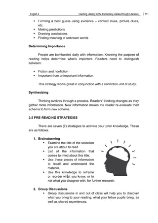 English 2 Teaching Literacy in the Elementary Grades through Literature 111
 Forming a best guess using evidence – context clues, picture clues,
etc.
 Making predictions
 Drawing conclusions
 Finding meaning of unknown words
Determining Importance
People are bombarded daily with information. Knowing the purpose of
reading helps determine what‟s important. Readers need to distinguish
between:
 Fiction and nonfiction
 Important from unimportant information
This strategy works great in conjunction with a nonfiction unit of study.
Synthesizing
Thinking evolves through a process. Readers‟ thinking changes as they
gather more information. New information makes the reader re-evaluate their
schema to form new schema.
3.5 PRE-READING STRATEGIES
There are seven (7) strategies to activate your prior knowledge. These
are as follows.
1. Brainstorming
 Examine the title of the selection
you are about to read.
 List all the information that
comes to mind about this title.
 Use these pieces of information
to recall and understand the
material.
 Use this knowledge to reframe
or reorder what you know, or to
not what you disagree with, for further research.
2. Group Discussions
 Group discussions in and out of class will help you to discover
what you bring to your reading, what your fellow pupils bring, as
well as shared experiences.
 