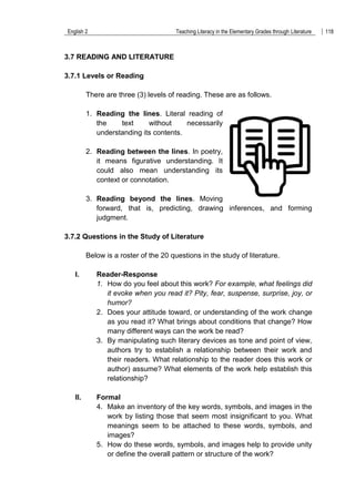 English 2 Teaching Literacy in the Elementary Grades through Literature 118
3.7 READING AND LITERATURE
3.7.1 Levels or Reading
There are three (3) levels of reading. These are as follows.
1. Reading the lines. Literal reading of
the text without necessarily
understanding its contents.
2. Reading between the lines. In poetry,
it means figurative understanding. It
could also mean understanding its
context or connotation.
3. Reading beyond the lines. Moving
forward, that is, predicting, drawing inferences, and forming
judgment.
3.7.2 Questions in the Study of Literature
Below is a roster of the 20 questions in the study of literature.
I. Reader-Response
1. How do you feel about this work? For example, what feelings did
it evoke when you read it? Pity, fear, suspense, surprise, joy, or
humor?
2. Does your attitude toward, or understanding of the work change
as you read it? What brings about conditions that change? How
many different ways can the work be read?
3. By manipulating such literary devices as tone and point of view,
authors try to establish a relationship between their work and
their readers. What relationship to the reader does this work or
author) assume? What elements of the work help establish this
relationship?
II. Formal
4. Make an inventory of the key words, symbols, and images in the
work by listing those that seem most insignificant to you. What
meanings seem to be attached to these words, symbols, and
images?
5. How do these words, symbols, and images help to provide unity
or define the overall pattern or structure of the work?
 