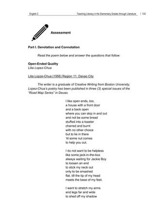 English 2 Teaching Literacy in the Elementary Grades through Literature 133
Assessment
Part I. Denotation and Connotation
Read the poem below and answer the questions that follow:
Open-Ended Quality
Lilia Lopez-Chua
Lilia Lopze-Chua (1956) Region 11: Davao City
The writer is a graduate of Creative Writing from Boston University,
Lopez-Chua’s poetry has been published in three (3) special issues of the
“Road Map Series” in Davao.
I like open ends, too,
a house with a front door
and a back open
where you can skip in and out
and not be some bread
stuffed into a toaster
charred and burnt
with no other choice
but to lie in there
„til some nut comes
to help you out.
I do not want to be helpless
like some jack-in-the-box
always waiting for Jackie Boy
to loosen an end
to stick my neck out
only to be smashed
flat, till the tip of my head
meets the base of my feet.
I want to stretch my arms
and legs far and wide
to shed off my shadow
 
