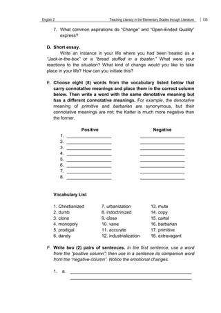 English 2 Teaching Literacy in the Elementary Grades through Literature 135
7. What common aspirations do “Change” and “Open-Ended Quality”
express?
D. Short essay.
Write an instance in your life where you had been treated as a
“Jack-in-the-box” or a “bread stuffed in a toaster.” What were your
reactions to the situation? What kind of change would you like to take
place in your life? How can you initiate this?
E. Choose eight (8) words from the vocabulary listed below that
carry connotative meanings and place them in the correct column
below. Then write a word with the same denotative meaning but
has a different connotative meanings. For example, the denotative
meaning of primitive and barbarian are synonymous, but their
connotative meanings are not; the Katter is much more negative than
the former.
Positive Negative
1. __________________ __________________
2. __________________ __________________
3. __________________ __________________
4. __________________ __________________
5. __________________ __________________
6. __________________ __________________
7. __________________ __________________
8. __________________ __________________
Vocabulary List
1. Christianized 7. urbanization 13. mute
2. dumb 8. indoctrinized 14. copy
3. clone 9. close 15. cartel
4. monopoly 10. vane 16. barbarian
5. prodigal 11. accurate 17. primitive
6. dandy 12. industrialization 18. extravagant
F. Write two (2) pairs of sentences. In the first sentence, use a word
from the “positive column”; then use in a sentence its companion word
from the “negative column”. Notice the emotional changes.
1. a. _________________________________________________
_________________________________________________
 