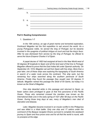 English 2 Teaching Literacy in the Elementary Grades through Literature 136
b. _________________________________________________
_________________________________________________
2. a. _________________________________________________
_________________________________________________
b. _________________________________________________
_________________________________________________
Part II. Reading Comprehension
1. Questions 1-7
In the 16th century, an age of great marine and terrestrial exploration,
Ferdinand Magellan led the first expedition to sail around the world. As a
young Portuguese noble, he served the king of Portugal, but he became
involved in the quagmire of political intrigue at court and lost the king’s favor.
After he was dismissed from service by the king of Portugal, he offered to
serve the future Emperor Charles V of Spain.
A papal decree of 1493 had assigned all land in the New World west of
50 degrees W longitude to Spain and all the land east of that line to Portugal.
Magellan offered to prove that the East Indies fell under Spanish authority. On
September 20, 1519, Magellan set sail from Spain with five ships. More than a
year later, one of these ships was exploring the topography of South America
in search of a water route across the continent. This ship sank, but the
remaining four ships searched along the southern peninsula of South
America. Finally they found the passage they sought near 50 degrees S
latitude. Magellan named this passage the Strait of All Saints, but today it is
known as the Strait of Magellan.
One ship deserted while in this passage and returned to Spain, so
fewer sailors were privileged to gaze at that first panorama of the Pacific
Ocean. Those who remained crossed the meridian now known as the
International Date Line in the early spring of 1521 after 98 days on the Pacific
Ocean. During those long days at sea, many of Magellan’s men died of
starvation and disease.
Later, Magellan became involved in an insular conflict in the Philippines
and was killed in a tribal battle. Only one ship and 17 sailors under the
command of the Basque navigator Elcano survived to complete the westward
journey to Spain and thus prove once and for all that the world is round, with
no precipice at the edge.
 