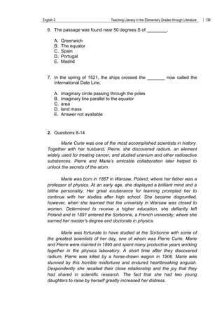 English 2 Teaching Literacy in the Elementary Grades through Literature 138
6. The passage was found near 50 degrees S of ________.
A. Greenwich
B. The equator
C. Spain
D. Portugal
E. Madrid
7. In the spring of 1521, the ships crossed the _______ now called the
International Date Line.
A. imaginary circle passing through the poles
B. imaginary line parallel to the equator
C. area
D. land mass
E. Answer not available
2. Questions 8-14
Marie Curie was one of the most accomplished scientists in history.
Together with her husband, Pierre, she discovered radium, an element
widely used for treating cancer, and studied uranium and other radioactive
substances. Pierre and Marie’s amicable collaboration later helped to
unlock the secrets of the atom.
Marie was born in 1867 in Warsaw, Poland, where her father was a
professor of physics. At an early age, she displayed a brilliant mind and a
blithe personality. Her great exuberance for learning prompted her to
continue with her studies after high school. She became disgruntled,
however, when she learned that the university in Warsaw was closed to
women. Determined to receive a higher education, she defiantly left
Poland and in 1891 entered the Sorbonne, a French university, where she
earned her master’s degree and doctorate in physics.
Marie was fortunate to have studied at the Sorbonne with some of
the greatest scientists of her day, one of whom was Pierre Curie. Marie
and Pierre were married in 1895 and spent many productive years working
together in the physics laboratory. A short time after they discovered
radium, Pierre was killed by a horse-drawn wagon in 1906. Marie was
stunned by this horrible misfortune and endured heartbreaking anguish.
Despondently she recalled their close relationship and the joy that they
had shared in scientific research. The fact that she had two young
daughters to raise by herself greatly increased her distress.
 