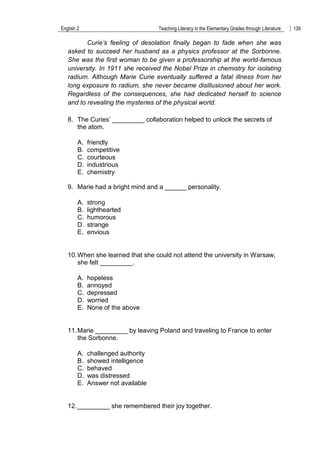 English 2 Teaching Literacy in the Elementary Grades through Literature 139
Curie’s feeling of desolation finally began to fade when she was
asked to succeed her husband as a physics professor at the Sorbonne.
She was the first woman to be given a professorship at the world-famous
university. In 1911 she received the Nobel Prize in chemistry for isolating
radium. Although Marie Curie eventually suffered a fatal illness from her
long exposure to radium, she never became disillusioned about her work.
Regardless of the consequences, she had dedicated herself to science
and to revealing the mysteries of the physical world.
8. The Curies‟ _________ collaboration helped to unlock the secrets of
the atom.
A. friendly
B. competitive
C. courteous
D. industrious
E. chemistry
9. Marie had a bright mind and a ______ personality.
A. strong
B. lighthearted
C. humorous
D. strange
E. envious
10.When she learned that she could not attend the university in Warsaw,
she felt _________.
A. hopeless
B. annoyed
C. depressed
D. worried
E. None of the above
11.Marie _________ by leaving Poland and traveling to France to enter
the Sorbonne.
A. challenged authority
B. showed intelligence
C. behaved
D. was distressed
E. Answer not available
12._________ she remembered their joy together.
 