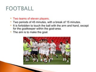  Two teams of eleven players.
 Two periods of 45 minutes, with a break of 15 minutes.
 It is forbidden to touch the ball with the arm and hand, except
for the goalkeeper within the goal-area.
 The aim is to make the goal.
 