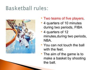  Two teams of five players.
 4 quarters of 10 minutes
during two periods, FIBA
 4 quarters of 12
minutes,during two periods,
NBA.
 You can not touch the ball
with the feet.
 The aim of the game is to
make a basket by shooting
the ball.
 