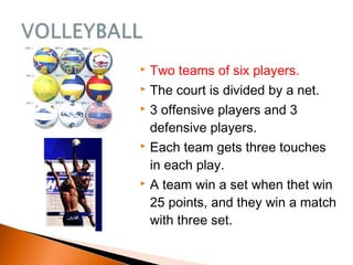  Two teams of six players.
 The court is divided by a net.
 3 offensive players and 3
defensive players.
 Each team gets three touches
in each play.
 A team win a set when thet win
25 points, and they win a match
with three set.
 