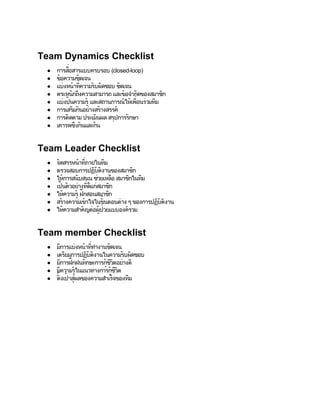 Team Dynamics Checklist
 ●         ่
           ื
     การสอสารแบบครบรอบ (closed­loop)
 ●   ข้อความชัดเจน
 ●      งหนาท่
     แบ่ ้ ี ั บผิ
                ความร ดชอบ ชัดเจน
 ●   ตระหนักถึ งความสามารถ และข้ ั ดของสมาชก
                                 อจำก      ิ
     แบ่งปั นความร้                  ่ ่ ี
                    และสถานการณ์้ ื วมทม
                                ใหเพอนร
 ●                 ู
 ●   การเสริั นอย่ ้
             มก     างสรางสรรค์
 ●   การตดตาม ประเมิ
           ิ           นผล สรุ ั กษา
                             ปการร
 ●   เคารพซึั นและกัน
              งก



Team Leader Checklist
 ●   จัดสรรหน้ ีาท่ ภายในที ม
 ●   ตรวจสอบการปฏิ ิ     ั
                        บตงานของสมาชกิ
 ●   ให้การสน ั บสนน ชวยเหลื       ิ ี
                     ุ ่ อ สมาชกในทม
 ●     ็ ั วอย่ ี ก่ ก
     เปนต      างทดี ่ สมาชิ
                      แ
 ●   ให้ความร้ึ ฝกสอนสมาชก
               ู              ิ
 ●   สร้างความเข้           ้
                    าใจในขันตอนต่
                                าง ๆ ของการปฏิ ิ
                                              ั
                                             บตงาน
 ●   ให้ความสำค อผู         ่
                  ั ญต่ ้ ยแบบองค์
                           ปว      รวม



Team member Checklist
 ●   มี     งหนาท่
       การแบ่ ้ ี  ทำงานชัดเจน
 ●   เตรียมการปฏิ ิ
                บตงานในความรับผิ
                 ั               ดชอบ
       การฝึ ั กษะการก้ีอย่ ี
     มี กฝนท            ชวิ างด
 ●                      ูต
 ●     ี ้
     มความรูในแนวทางการก้ีูิ
                          ชวต
 ●    ั้ ้ ผลของความสำเร็
     ตงเปาสู่              จของที
                                ม
 