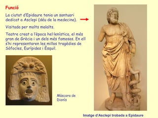 Funció
La ciutat d’Epidaure tenia un santuari
dedicat a Asclepi (déu de la medecina).
Visitada per molts malalts.
Teatre creat a l’època hel·lenística, el més
gran de Grècia i un dels més famosos. En ell
s’hi representaren les millos tragèdies de
Sòfocles, Eurípides i Èsquil.




                              Màscara de
                              Dionís



                                           Imatge d’Asclepi trobada a Epidaure
 