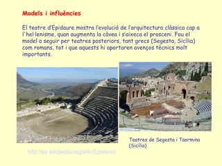 Models i influències

El teatre d’Epidaure mostra l’evolució de l’arquitectura clàssica cap a
l'hel·lenisme, quan augmenta la càvea i s’aixeca el prosceni. Fou el
model a seguir per teatres posteriors, tant grecs (Segesta, Sicília)
com romans, tot i que aquests hi aportaren avenços tècnics molt
importants.




                                          Teatres de Segesta i Taormina
                                          (Sicília)
  http://es.wikipedia.org/wiki/Epidauro
 