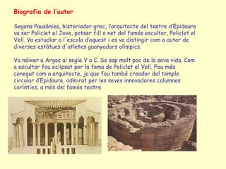 Biografia de l’autor

Segons Pausànies, historiador grec, l’arquitecte del teatre d’Epidaure
va ser Policlet el Jove, potser fill o net del famós escultor, Policlet el
Vell. Va estudiar a l'escola d’aquest i es va distingir com a autor de
diverses estàtues d'atletes guanyadors olímpics.

Va néixer a Argos al segle V a C. Se sap molt poc de la seva vida. Com
a escultor fou eclipsat per la fama de Policlet el Vell. Fou més
conegut com a arquitecte, ja que fou també creador del temple
circular d’Epidaure, admirat per les seves innovadores columnes
corínties, a més del famós teatre
 