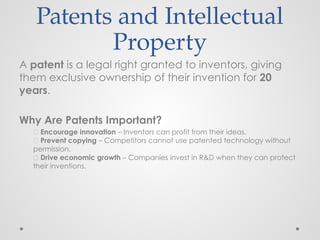 Patents and Intellectual
Property
A patent is a legal right granted to inventors, giving
them exclusive ownership of their invention for 20
years.
Why Are Patents Important?
🔹 Encourage innovation – Inventors can profit from their ideas.
🔹 Prevent copying – Competitors cannot use patented technology without
permission.
🔹 Drive economic growth – Companies invest in R&D when they can protect
their inventions.
 