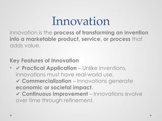 Innovation
Innovation is the process of transforming an invention
into a marketable product, service, or process that
adds value.
Key Features of Innovation
• ✔ Practical Application – Unlike inventions,
innovations must have real-world use.
✔ Commercialization – Innovations generate
economic or societal impact.
✔ Continuous Improvement – Innovations evolve
over time through refinement.
 