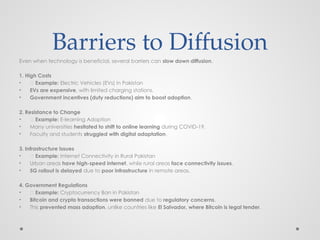 Barriers to Diffusion
Even when technology is beneficial, several barriers can slow down diffusion.
1. High Costs
• 📌 Example: Electric Vehicles (EVs) in Pakistan
• EVs are expensive, with limited charging stations.
• Government incentives (duty reductions) aim to boost adoption.
2. Resistance to Change
• 📌 Example: E-learning Adoption
• Many universities hesitated to shift to online learning during COVID-19.
• Faculty and students struggled with digital adaptation.
3. Infrastructure Issues
• 📌 Example: Internet Connectivity in Rural Pakistan
• Urban areas have high-speed internet, while rural areas face connectivity issues.
• 5G rollout is delayed due to poor infrastructure in remote areas.
4. Government Regulations
• 📌 Example: Cryptocurrency Ban in Pakistan
• Bitcoin and crypto transactions were banned due to regulatory concerns.
• This prevented mass adoption, unlike countries like El Salvador, where Bitcoin is legal tender.
 