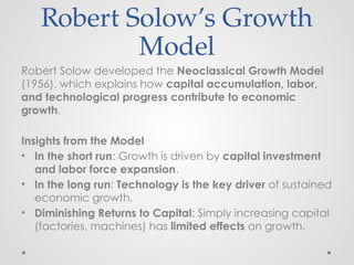 Robert Solow’s Growth
Model
Robert Solow developed the Neoclassical Growth Model
(1956), which explains how capital accumulation, labor,
and technological progress contribute to economic
growth.
Insights from the Model
• In the short run: Growth is driven by capital investment
and labor force expansion.
• In the long run: Technology is the key driver of sustained
economic growth.
• Diminishing Returns to Capital: Simply increasing capital
(factories, machines) has limited effects on growth.
 