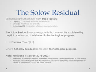 The Solow Residual
Economic growth comes from three factors:
o Capital (K) – Factories, machines, infrastructure.
o Labor (L) – Workforce size and skills.
o Technology (A) – Innovation, efficiency, and automation.
The Solow Residual measures growth that cannot be explained by
capital or labor and is attributed to technological progress.
• 📌 Formula: Y=A F(K,L)
⋅
where A (Solow Residual) represents technological progress.
Note: Pakistan’s IT Sector (2010–2023)
o Investment in IT startups (capital) and skilled labor (human capital) contributed to GDP growth.
o However, productivity gains from AI, automation, and cloud computing were unexplained by
capital or labor alone → This is the Solow Residual.
 