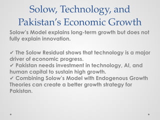 Solow, Technology, and
Pakistan’s Economic Growth
Solow’s Model explains long-term growth but does not
fully explain innovation.
✔ The Solow Residual shows that technology is a major
driver of economic progress.
✔ Pakistan needs investment in technology, AI, and
human capital to sustain high growth.
✔ Combining Solow’s Model with Endogenous Growth
Theories can create a better growth strategy for
Pakistan.
 