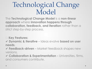 Technological Change
Model
The Technological Change Model is a non-linear
approach where innovation happens through
collaboration, feedback, and iteration rather than a
strict step-by-step process.
📌 Key Features:
✔ Dynamic & Iterative – Ideas evolve based on user
needs.
✔ Feedback-driven – Market feedback shapes new
versions.
✔ Collaboration & Experimentation – Universities, firms,
and consumers contribute.
 