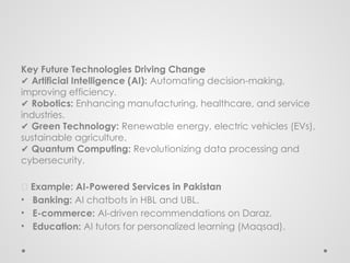 Key Future Technologies Driving Change
✔ Artificial Intelligence (AI): Automating decision-making,
improving efficiency.
✔ Robotics: Enhancing manufacturing, healthcare, and service
industries.
✔ Green Technology: Renewable energy, electric vehicles (EVs),
sustainable agriculture.
✔ Quantum Computing: Revolutionizing data processing and
cybersecurity.
📌 Example: AI-Powered Services in Pakistan
• Banking: AI chatbots in HBL and UBL.
• E-commerce: AI-driven recommendations on Daraz.
• Education: AI tutors for personalized learning (Maqsad).
 