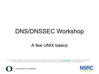 This document is a result of work by the Network Startup Resource Center (NSRC at http://www.nsrc.org). This document may be freely
copied, modified, and otherwise re-used on the condition that any re-use acknowledge the NSRC as the original source.
DNS/DNSSEC Workshop
A few UNIX basics
 