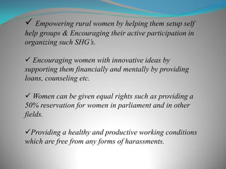  Empowering rural women by helping them setup self
help groups & Encouraging their active participation in
organizing such SHG’s.
 Encouraging women with innovative ideas by
supporting them financially and mentally by providing
loans, counseling etc.
 Women can be given equal rights such as providing a
50% reservation for women in parliament and in other
fields.
Providing a healthy and productive working conditions
which are free from any forms of harassments.
 