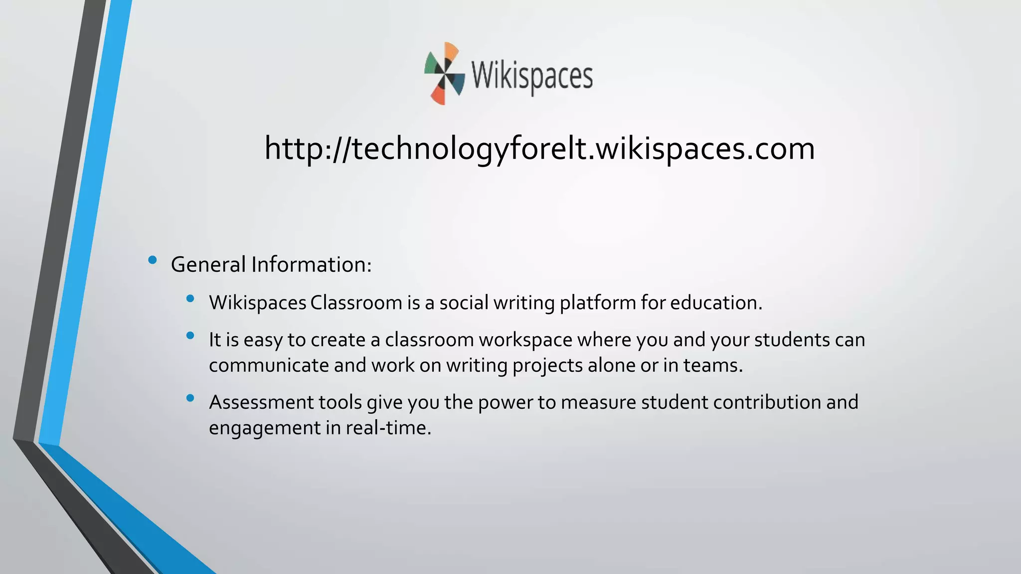 http://technologyforelt.wikispaces.com 
• General Information: 
• Wikispaces Classroom is a social writing platform for education. 
• It is easy to create a classroom workspace where you and your students can 
communicate and work on writing projects alone or in teams. 
• Assessment tools give you the power to measure student contribution and 
engagement in real-time. 
 