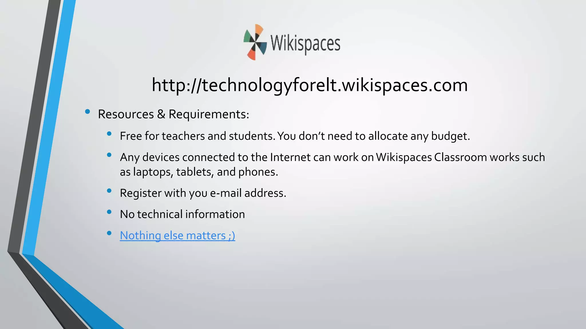 http://technologyforelt.wikispaces.com 
• Resources & Requirements: 
• Free for teachers and students. You don’t need to allocate any budget. 
• Any devices connected to the Internet can work on Wikispaces Classroom works such 
as laptops, tablets, and phones. 
• Register with you e-mail address. 
• No technical information 
• Nothing else matters ;) 
 