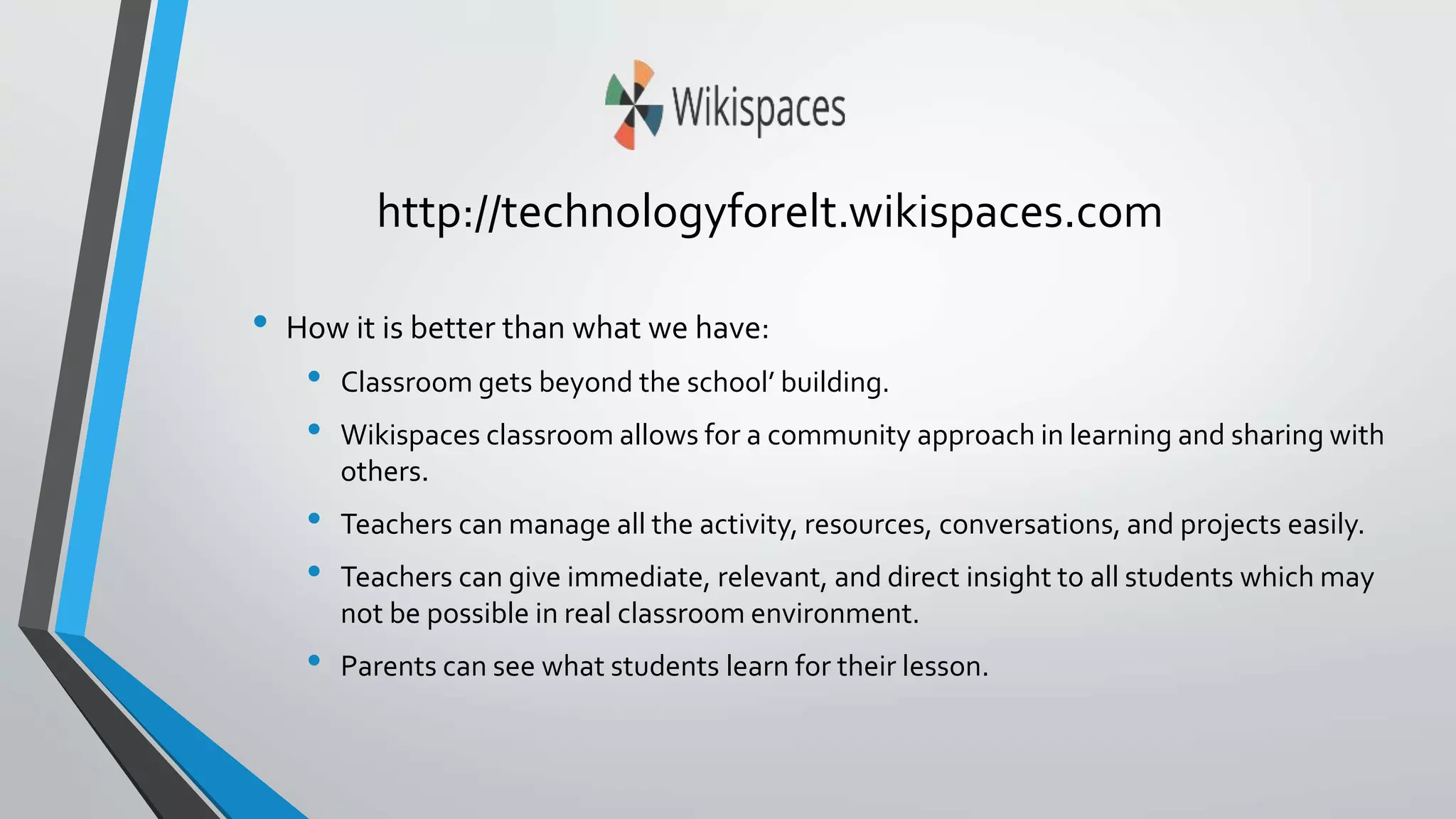 http://technologyforelt.wikispaces.com 
• How it is better than what we have: 
• Classroom gets beyond the school’ building. 
• Wikispaces classroom allows for a community approach in learning and sharing with 
others. 
• Teachers can manage all the activity, resources, conversations, and projects easily. 
• Teachers can give immediate, relevant, and direct insight to all students which may 
not be possible in real classroom environment. 
• Parents can see what students learn for their lesson. 
 