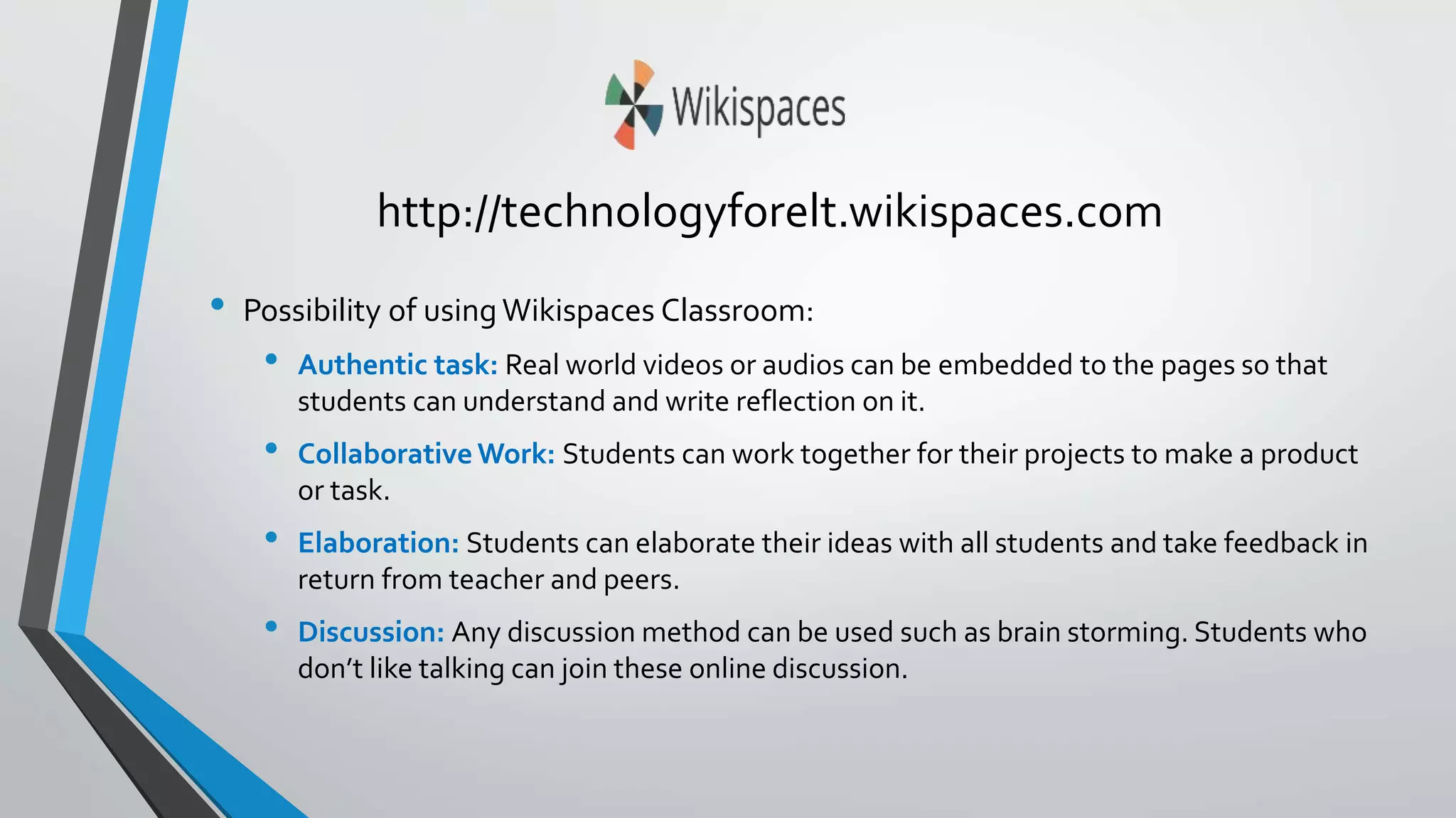 http://technologyforelt.wikispaces.com 
• Possibility of using Wikispaces Classroom: 
• Authentic task: Real world videos or audios can be embedded to the pages so that 
students can understand and write reflection on it. 
• Collaborative Work: Students can work together for their projects to make a product 
or task. 
• Elaboration: Students can elaborate their ideas with all students and take feedback in 
return from teacher and peers. 
• Discussion: Any discussion method can be used such as brain storming. Students who 
don’t like talking can join these online discussion. 
 