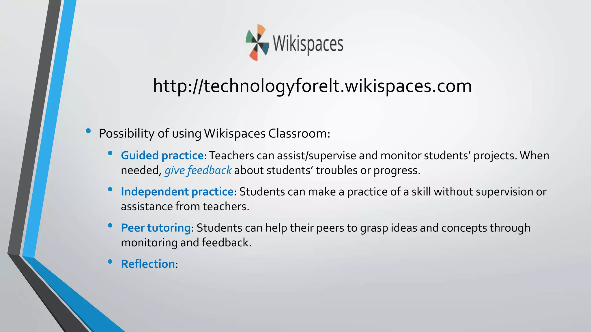 http://technologyforelt.wikispaces.com 
• Possibility of using Wikispaces Classroom: 
• Guided practice: Teachers can assist/supervise and monitor students’ projects. When 
needed, give feedback about students’ troubles or progress. 
• Independent practice: Students can make a practice of a skill without supervision or 
assistance from teachers. 
• Peer tutoring: Students can help their peers to grasp ideas and concepts through 
monitoring and feedback. 
• Reflection: 
 