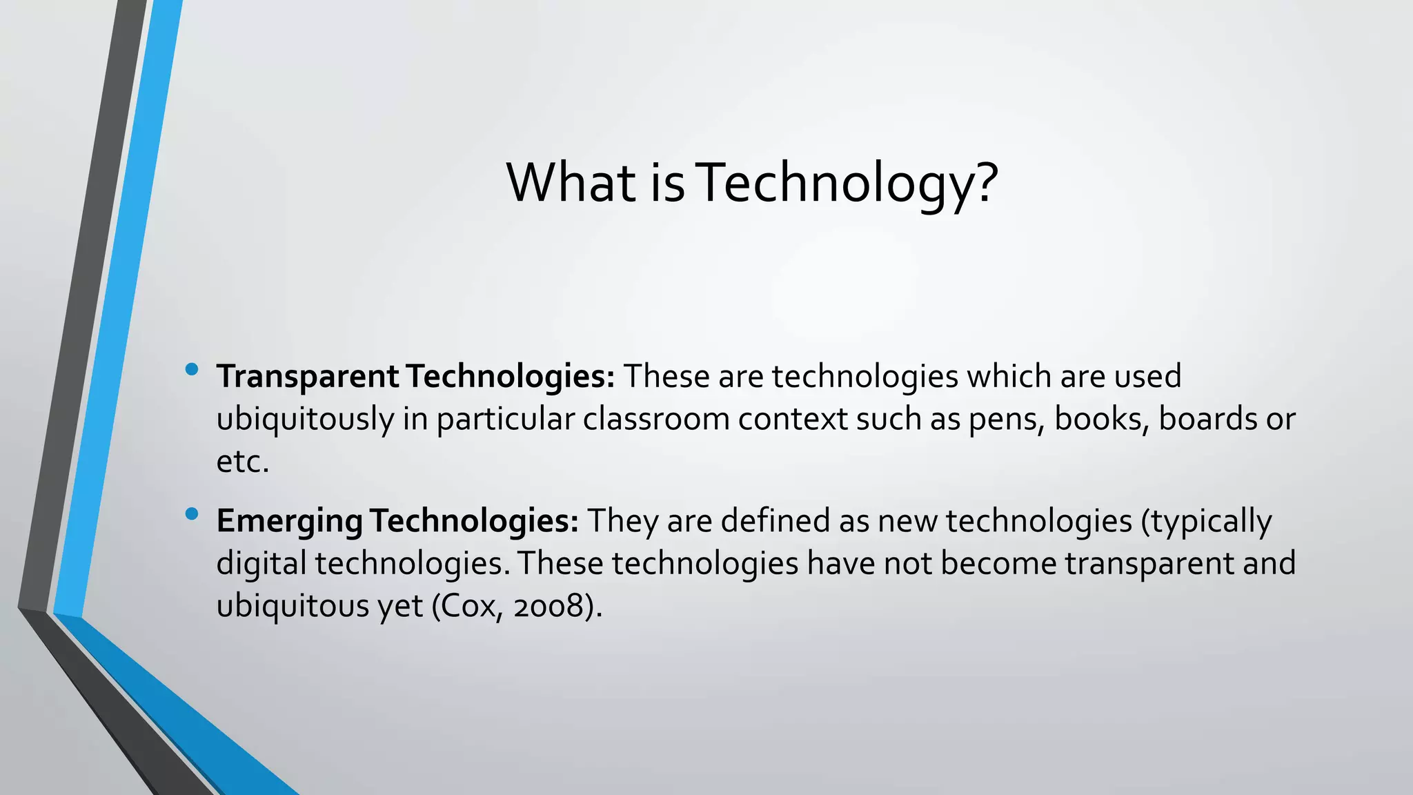 What is Technology? 
• Transparent Technologies: These are technologies which are used 
ubiquitously in particular classroom context such as pens, books, boards or 
etc. 
• Emerging Technologies: They are defined as new technologies (typically 
digital technologies. These technologies have not become transparent and 
ubiquitous yet (Cox, 2008). 
 