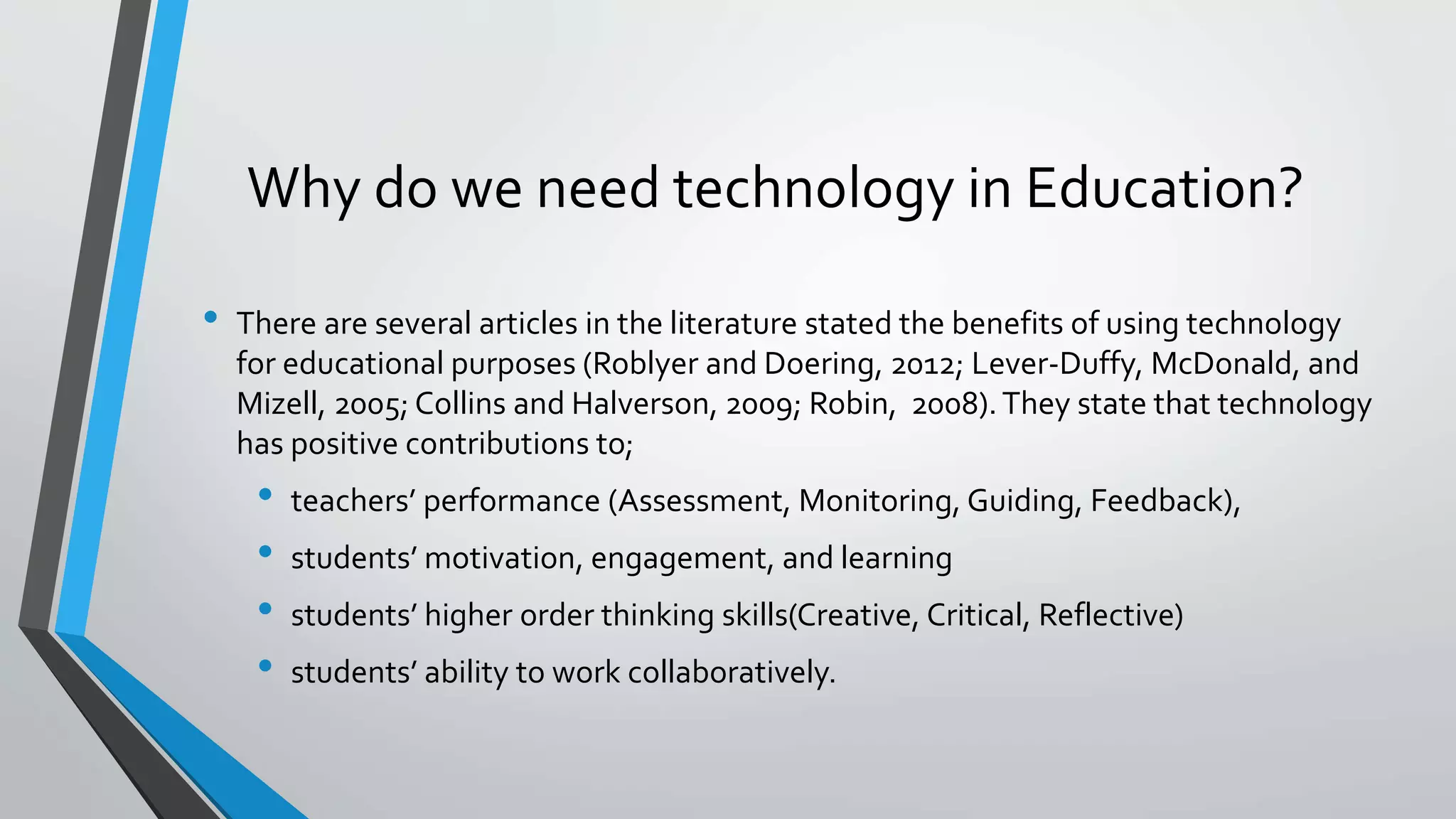 Why do we need technology in Education? 
• There are several articles in the literature stated the benefits of using technology 
for educational purposes (Roblyer and Doering, 2012; Lever-Duffy, McDonald, and 
Mizell, 2005; Collins and Halverson, 2009; Robin, 2008). They state that technology 
has positive contributions to; 
• teachers’ performance (Assessment, Monitoring, Guiding, Feedback), 
• students’ motivation, engagement, and learning 
• students’ higher order thinking skills(Creative, Critical, Reflective) 
• students’ ability to work collaboratively. 
 