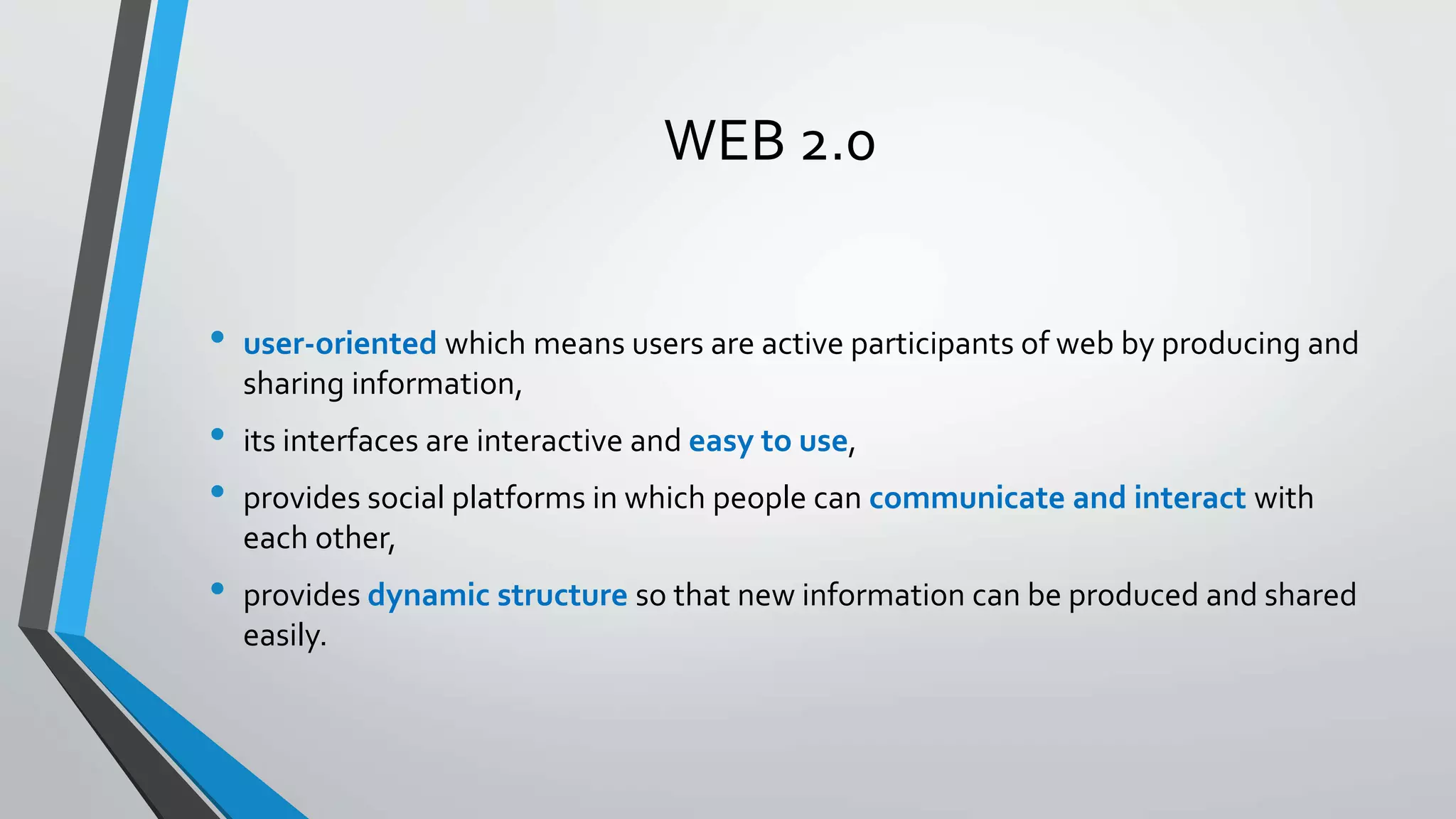 WEB 2.0 
• user-oriented which means users are active participants of web by producing and 
sharing information, 
• its interfaces are interactive and easy to use, 
• provides social platforms in which people can communicate and interact with 
each other, 
• provides dynamic structure so that new information can be produced and shared 
easily. 
 