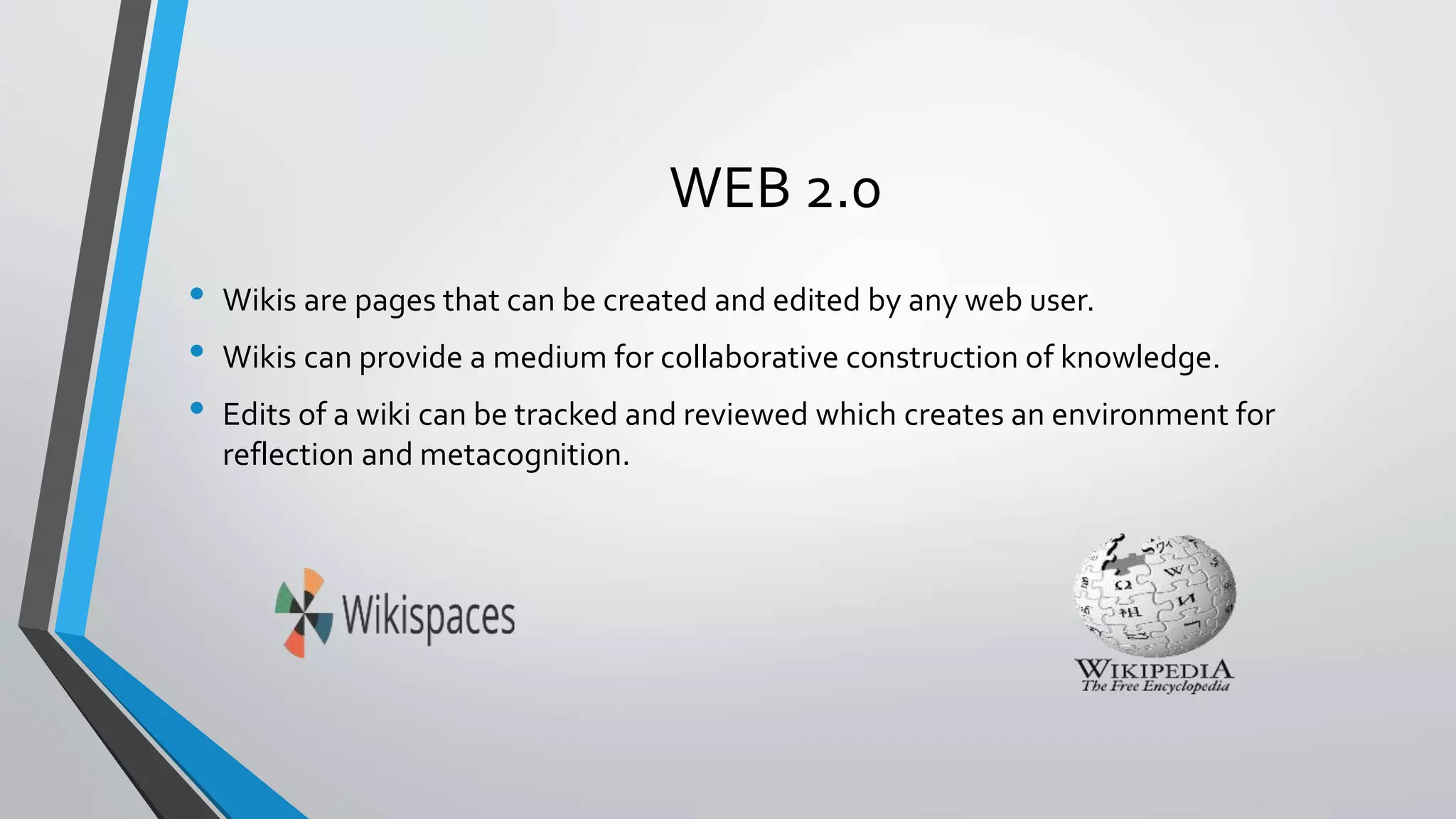 WEB 2.0 
• Wikis are pages that can be created and edited by any web user. 
• Wikis can provide a medium for collaborative construction of knowledge. 
• Edits of a wiki can be tracked and reviewed which creates an environment for 
reflection and metacognition. 
 