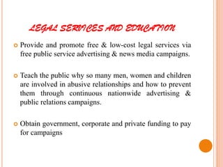 LEGAL SERVICES AND EDUCATION
 Provide and promote free & low-cost legal services via
free public service advertising & news media campaigns.
 Teach the public why so many men, women and children
are involved in abusive relationships and how to prevent
them through continuous nationwide advertising &
public relations campaigns.
 Obtain government, corporate and private funding to pay
for campaigns
 