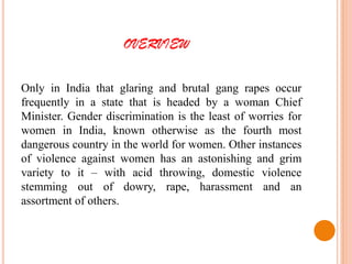 OVERVIEW
Only in India that glaring and brutal gang rapes occur
frequently in a state that is headed by a woman Chief
Minister. Gender discrimination is the least of worries for
women in India, known otherwise as the fourth most
dangerous country in the world for women. Other instances
of violence against women has an astonishing and grim
variety to it – with acid throwing, domestic violence
stemming out of dowry, rape, harassment and an
assortment of others.
 