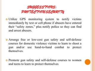 SUGGESSTIONS:
PROTECTION/SECURITY
 Utilize GPS monitoring system to notify victims
immediately by text or cell phone if abusers have entered
their “safety zones,” plus notify police so they can find
and arrest abusers.
 Arrange free or low-cost gun safety and self-defense
courses for domestic violence victims to learn to shoot a
gun and/or use hand-to-hand combat to protect
themselves.
 Promote gun safety and self-defense courses to women
and teens to learn to protect themselves
 