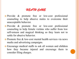 HEATH CARE
 Provide & promote free or low-cost professional
counseling to help abusive males to overcome their
unacceptable behavior.
 Provide & promote free or low-cost professional
counseling to help female victims who suffer from low
self-esteem and magical thinking so they learn not to
settle for abusive behavior.
 Promote free & low-cost mental health services via news
media and advertising campaigns.
 Encourage medical staffs to ask all women and children
how they became injured and encourage them to
consider filing charges.
 