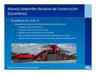 Manejo Sostenible Residuos de Construcción
(Escombros)
• Condado de St. Lucie, FL
     – Desarrolla proyecto de procesamiento de escombros para:
           •   Extender la vida útil del relleno
           •   Aumentar los porcentajes de reciclaje
           •   Realizar ahorros económicos en su operación
           •   Minar y procesar escombros previamente dispuestos en el relleno
           •   Separar el área de descargue de los escombros del área activa del relleno




Manejo Sostenible Residuos de Construcción
 