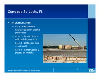 Condado St. Lucie, FL

• Implementación:
     – Fase 1 – Estudio de
       caracterización y diseño
       preliminar
     – Fase 2 – Diseño final y
       solicitud de permisos
     – Fase 3 – Licitación para
       construcción
     – Fase 4 – Construcción y
       puesta en marcha




Manejo Sostenible Residuos de Construcción
 