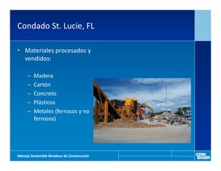 Condado St. Lucie, FL

• Materiales procesados y
  vendidos:

     –   Madera
     –   Cartón
     –   Concreto
     –   Plásticos
     –   Metales (ferrosos y no
         ferrosos)




Manejo Sostenible Residuos de Construcción
 