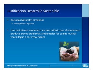 Justificación Desarrollo Sostenible

• Recursos Naturales Limitados
     – Susceptibles a agotarse


• Un crecimiento económico sin mas criterio que el económico
  produce graves problemas ambientales los cuales muchas
  veces llegan a ser irreversibles




Manejo Sostenible Residuos de Construcción
 