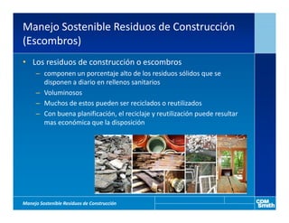 Manejo Sostenible Residuos de Construcción
(Escombros)
• Los residuos de construcción o escombros
     – componen un porcentaje alto de los residuos sólidos que se
       disponen a diario en rellenos sanitarios
     – Voluminosos
     – Muchos de estos pueden ser reciclados o reutilizados
     – Con buena planificación, el reciclaje y reutilización puede resultar
       mas económica que la disposición




Manejo Sostenible Residuos de Construcción
 