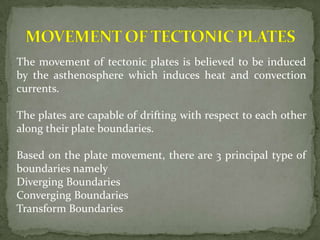 The movement of tectonic plates is believed to be induced
by the asthenosphere which induces heat and convection
currents.

The plates are capable of drifting with respect to each other
along their plate boundaries.

Based on the plate movement, there are 3 principal type of
boundaries namely
Diverging Boundaries
Converging Boundaries
Transform Boundaries
 