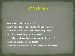  What is tectonic plates?
 What are the different tectonic plates?
 What is the history of tectonic plates?
 Do the tectonic plates move?
 Briefly explain the movement of plates?
 What is continental drift?
 What is the evidence of continental drift?
 