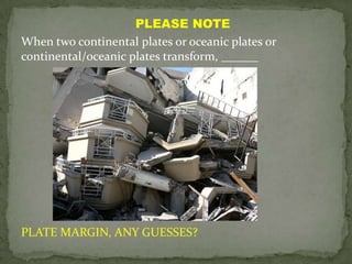 PLEASE NOTE
When two continental plates or oceanic plates or
continental/oceanic plates transform, ______




PLATE MARGIN, ANY GUESSES?
 